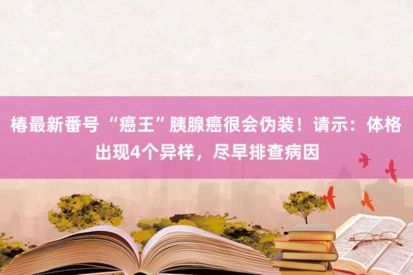 椿最新番号 “癌王”胰腺癌很会伪装！请示：体格出现4个异样，尽早排查病因