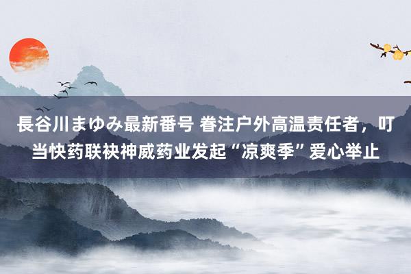 長谷川まゆみ最新番号 眷注户外高温责任者，叮当快药联袂神威药业发起“凉爽季”爱心举止