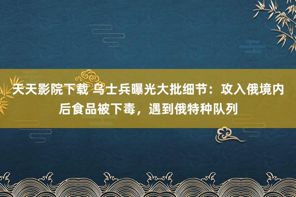 天天影院下载 乌士兵曝光大批细节：攻入俄境内后食品被下毒，遇到俄特种队列