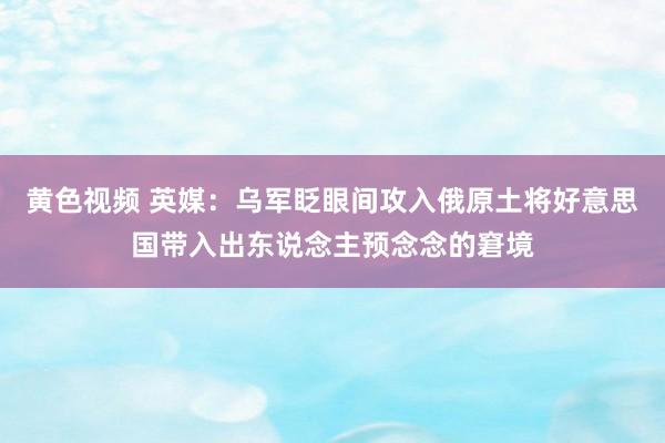 黄色视频 英媒：乌军眨眼间攻入俄原土将好意思国带入出东说念主预念念的窘境