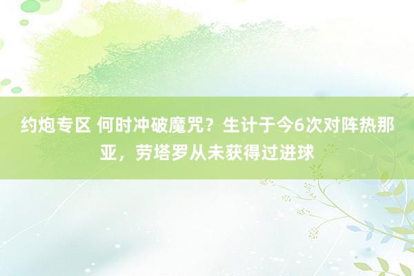 约炮专区 何时冲破魔咒？生计于今6次对阵热那亚，劳塔罗从未获得过进球