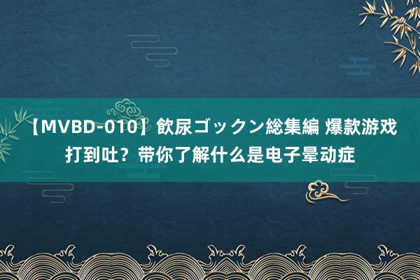 【MVBD-010】飲尿ゴックン総集編 爆款游戏打到吐？带你了解什么是电子晕动症