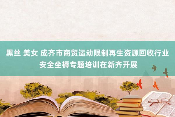 黑丝 美女 成齐市商贸运动限制再生资源回收行业 安全坐褥专题培训在新齐开展