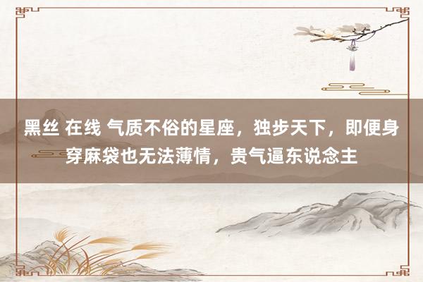 黑丝 在线 气质不俗的星座，独步天下，即便身穿麻袋也无法薄情，贵气逼东说念主