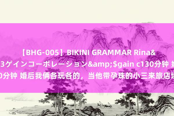 【BHG-005】BIKINI GRAMMAR Rina</a>2017-04-23ゲインコーポレーション&$gain c130分钟 婚后我俩各玩各的，当他带孕珠的小三来旅店堵我时，我笑出了眼泪