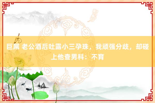 巨屌 老公酒后吐露小三孕珠，我顽强分歧，却碰上他查男科：不育