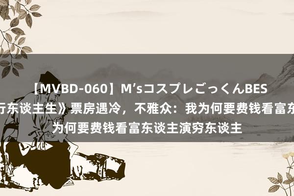 【MVBD-060】M’sコスプレごっくんBEST 徐峥新片《逆行东谈主生》票房遇冷，不雅众：我为何要费钱看富东谈主演穷东谈主