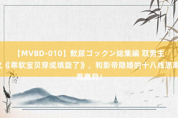 【MVBD-010】飲尿ゴックン総集編 双男主演义《乖软宝贝穿成填旋了》，和影帝隐婚的十八线思离异！