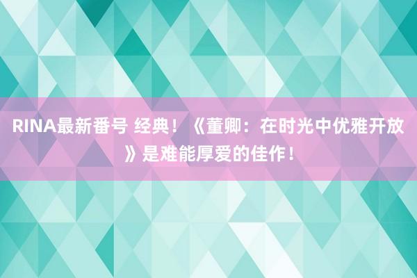 RINA最新番号 经典！《董卿：在时光中优雅开放》是难能厚爱的佳作！