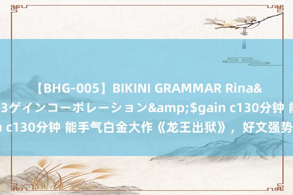 【BHG-005】BIKINI GRAMMAR Rina</a>2017-04-23ゲインコーポレーション&$gain c130分钟 能手气白金大作《龙王出狱》，好文强势来袭，遮挡错过