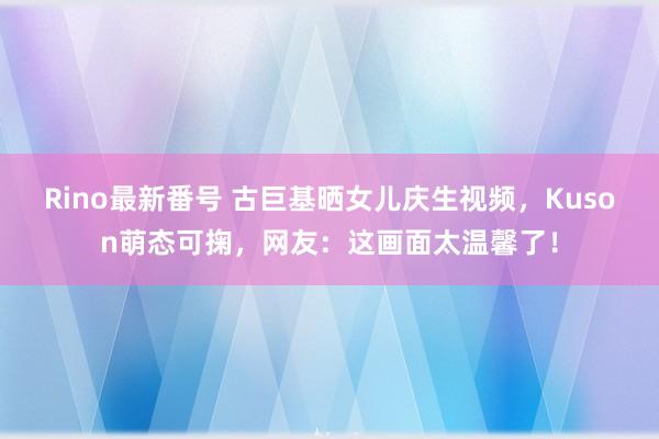 Rino最新番号 古巨基晒女儿庆生视频，Kuson萌态可掬，网友：这画面太温馨了！