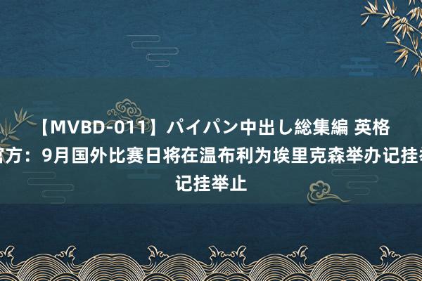 【MVBD-011】パイパン中出し総集編 英格兰官方：9月国外比赛日将在温布利为埃里克森举办记挂举止