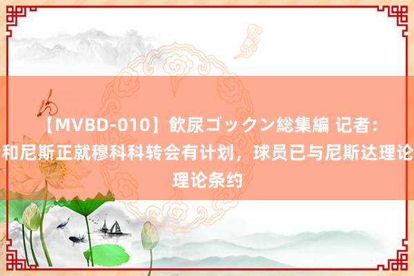 【MVBD-010】飲尿ゴックン総集編 记者：多特和尼斯正就穆科科转会有计划，球员已与尼斯达理论条约