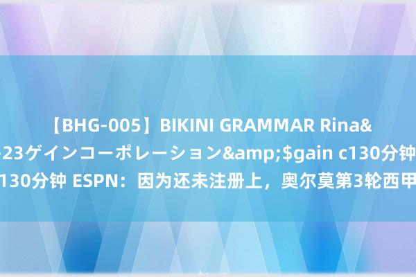 【BHG-005】BIKINI GRAMMAR Rina</a>2017-04-23ゲインコーポレーション&$gain c130分钟 ESPN：因为还未注册上，奥尔莫第3轮西甲依旧不太可能出场