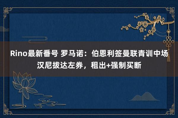 Rino最新番号 罗马诺：伯恩利签曼联青训中场汉尼拔达左券，租出+强制买断