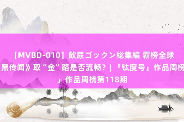 【MVBD-010】飲尿ゴックン総集編 霸榜全球第一，《黑传闻》取“金”路是否流畅？| 「钛度号」作品周榜第118期