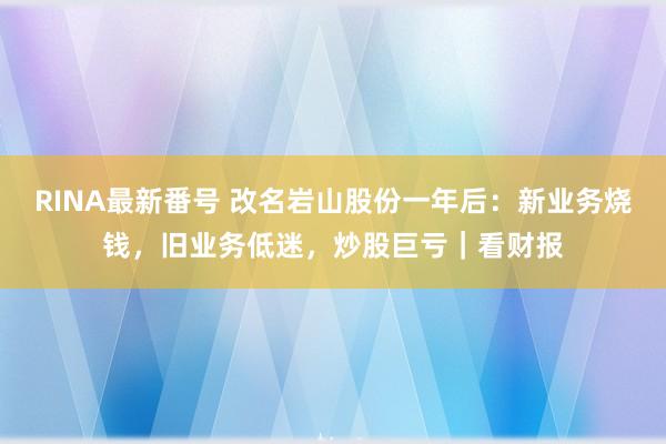 RINA最新番号 改名岩山股份一年后：新业务烧钱，旧业务低迷，炒股巨亏｜看财报