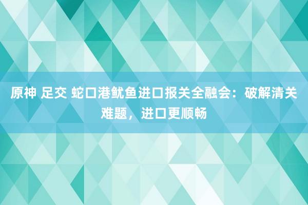 原神 足交 蛇口港鱿鱼进口报关全融会：破解清关难题，进口更顺畅