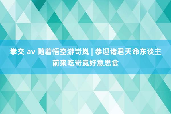 拳交 av 随着悟空游岢岚 | 恭迎诸君天命东谈主前来吃岢岚好意思食