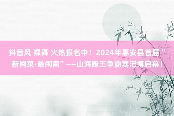 抖音风 裸舞 火热报名中！2024年惠安县首届“新闽菜·最闽南”——山海厨王争霸赛汜博启幕！