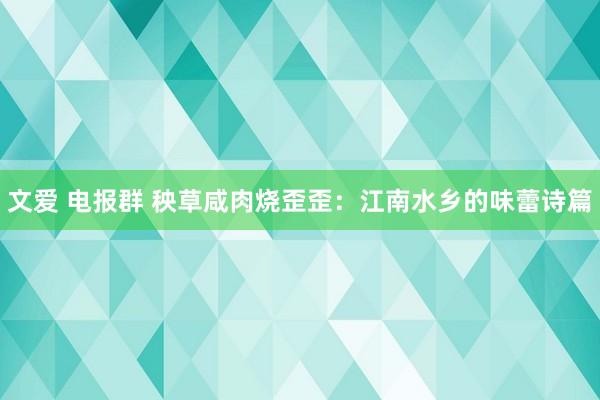 文爱 电报群 秧草咸肉烧歪歪：江南水乡的味蕾诗篇