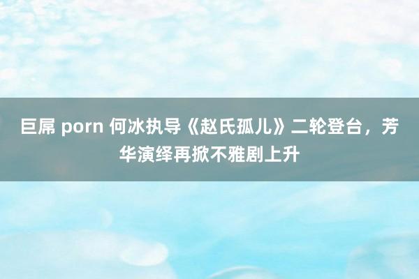 巨屌 porn 何冰执导《赵氏孤儿》二轮登台，芳华演绎再掀不雅剧上升