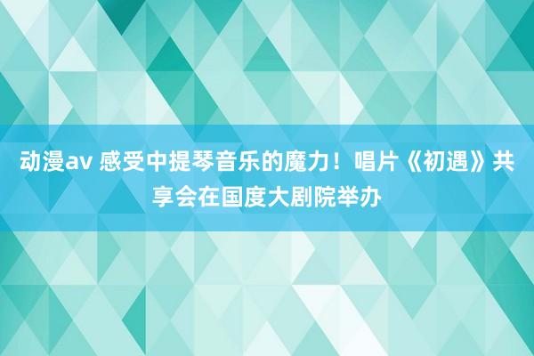 动漫av 感受中提琴音乐的魔力！唱片《初遇》共享会在国度大剧院举办