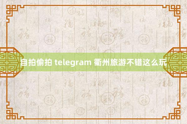 自拍偷拍 telegram 衢州旅游不错这么玩