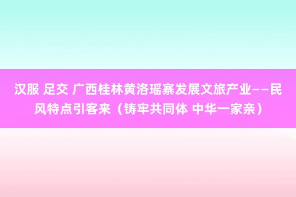 汉服 足交 广西桂林黄洛瑶寨发展文旅产业——民风特点引客来（铸牢共同体 中华一家亲）