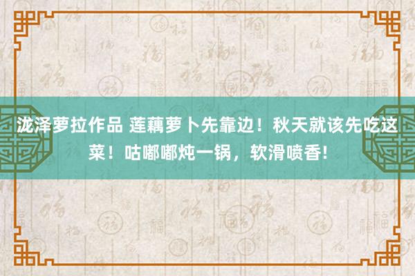 泷泽萝拉作品 莲藕萝卜先靠边！秋天就该先吃这菜！咕嘟嘟炖一锅，软滑喷香!