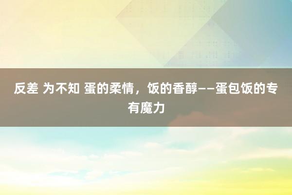 反差 为不知 蛋的柔情，饭的香醇——蛋包饭的专有魔力