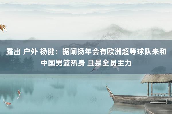 露出 户外 杨健：据阐扬年会有欧洲超等球队来和中国男篮热身 且是全员主力