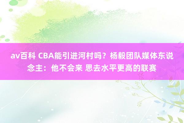 av百科 CBA能引进河村吗？杨毅团队媒体东说念主：他不会来 思去水平更高的联赛