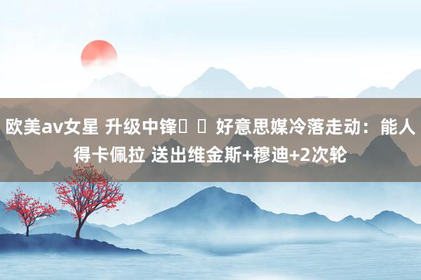 欧美av女星 升级中锋⁉️好意思媒冷落走动：能人得卡佩拉 送出维金斯+穆迪+2次轮