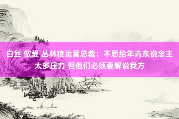 白丝 做爱 丛林狼运营总裁：不思给年青东说念主太多压力 但他们必须要解说我方