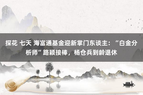 探花 七天 海富通基金迎新掌门东谈主：“白金分析师”路颖接棒，杨仓兵到龄退休