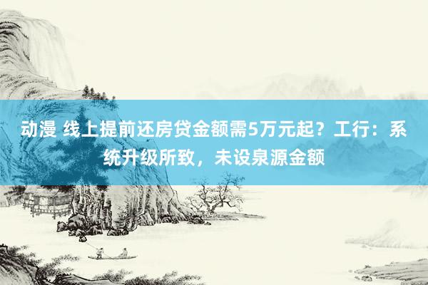 动漫 线上提前还房贷金额需5万元起？工行：系统升级所致，未设泉源金额