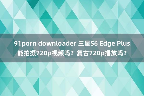 91porn downloader 三星S6 Edge Plus能拍摄720p视频吗？复古720p播放吗？