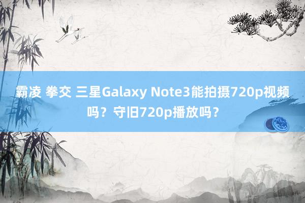 霸凌 拳交 三星Galaxy Note3能拍摄720p视频吗？守旧720p播放吗？