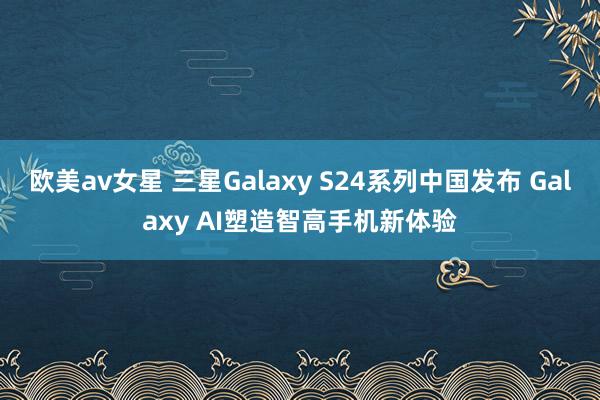 欧美av女星 三星Galaxy S24系列中国发布 Galaxy AI塑造智高手机新体验