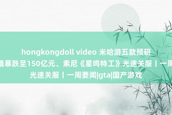 hongkongdoll video 米哈游五款预研方法曝光，育碧市值暴跌至150亿元、索尼《星鸣特工》光速关服丨一周要闻|gta|国产游戏