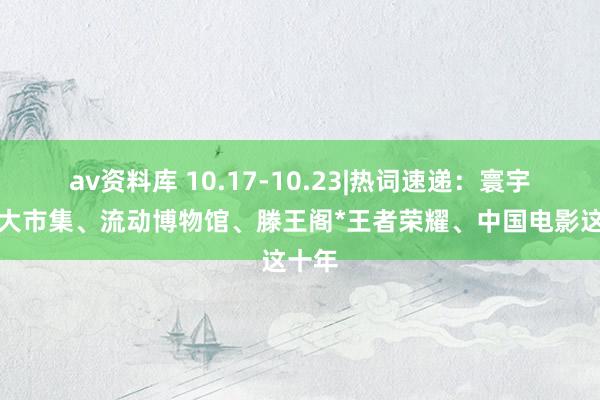 av资料库 10.17-10.23|热词速递：寰宇融合大市集、流动博物馆、滕王阁*王者荣耀、中国电影这十年