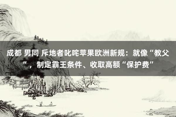 成都 男同 斥地者叱咤苹果欧洲新规：就像“教父”，制定霸王条件、收取高额“保护费”