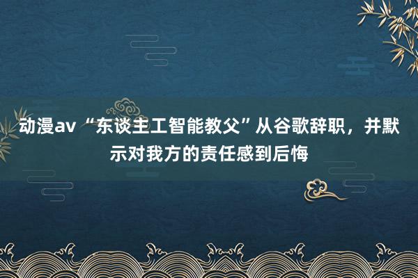 动漫av “东谈主工智能教父”从谷歌辞职，并默示对我方的责任感到后悔