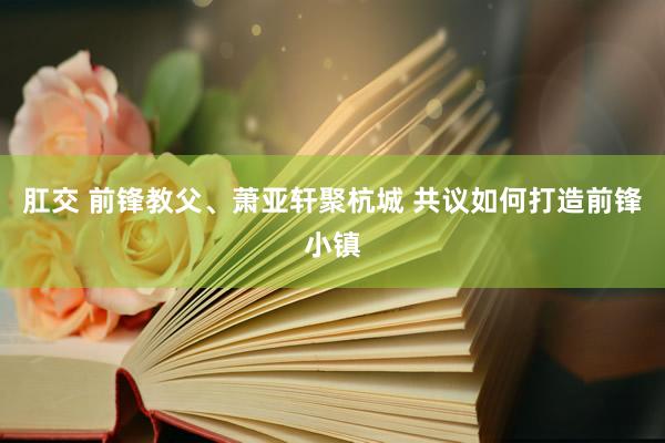 肛交 前锋教父、萧亚轩聚杭城 共议如何打造前锋小镇