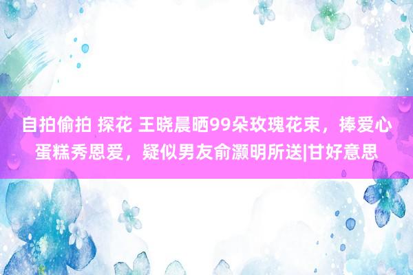 自拍偷拍 探花 王晓晨晒99朵玫瑰花束，捧爱心蛋糕秀恩爱，疑似男友俞灏明所送|甘好意思