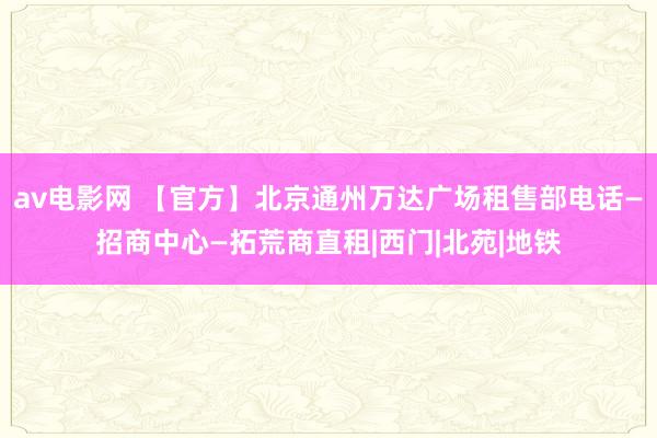 av电影网 【官方】北京通州万达广场租售部电话—招商中心—拓荒商直租|西门|北苑|地铁