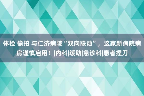 体检 偷拍 与仁济病院“双向联动”，这家新病院病房谨慎启用！|内科|缓助|急诊科|患者捏刀