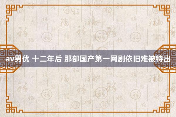 av男优 十二年后 那部国产第一网剧依旧难被特出