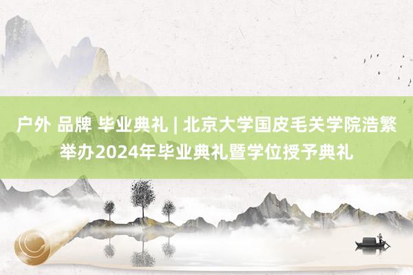 户外 品牌 毕业典礼 | 北京大学国皮毛关学院浩繁举办2024年毕业典礼暨学位授予典礼